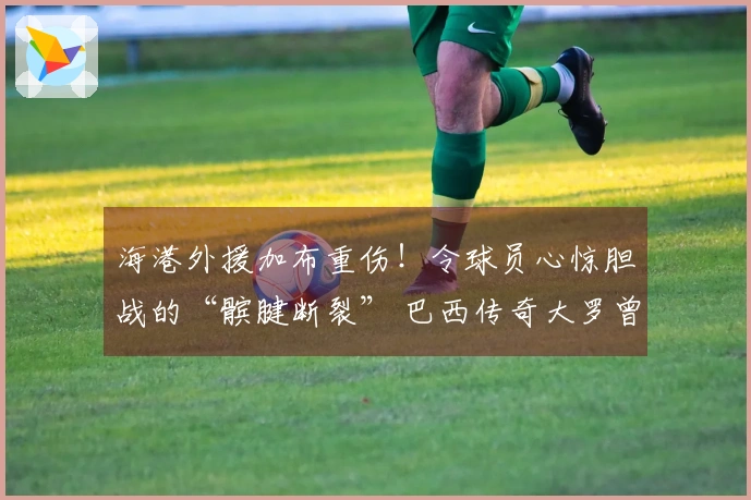 海港外援加布重伤！令球员心惊胆战的“髌腱断裂” 巴西传奇大罗曾屡次经历
