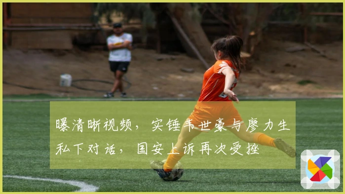 曝清晰视频，实锤韦世豪与廖力生私下对话，国安上诉再次受挫