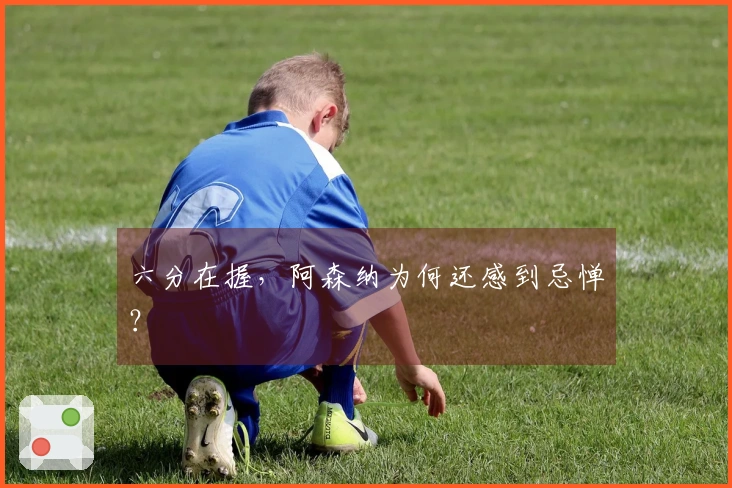 六分在握，阿森纳为何还感到忌惮？