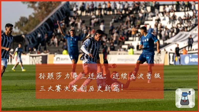 孙颖莎力争三连冠：连续九次晋级三大赛决赛创历史新篇！