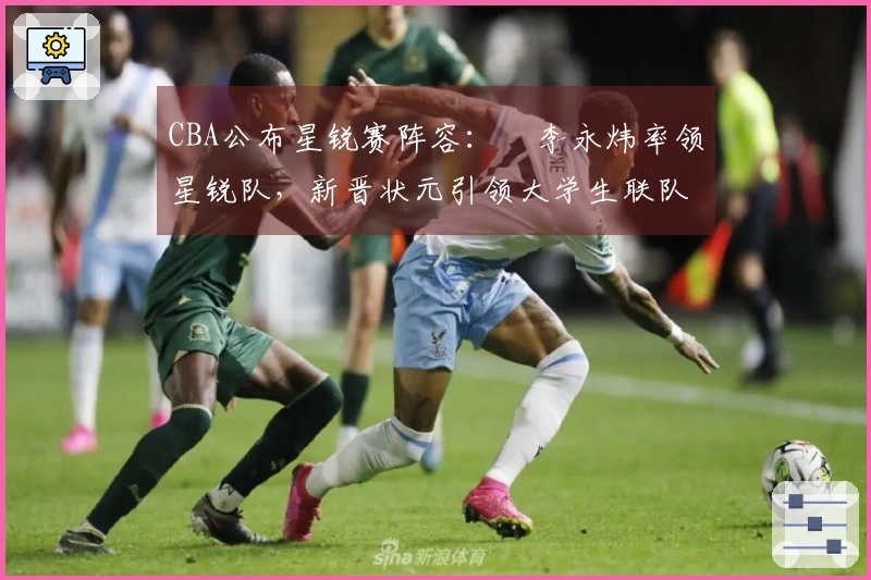 CBA公布星锐赛阵容：偰李永炜率领星锐队，新晋状元引领大学生联队