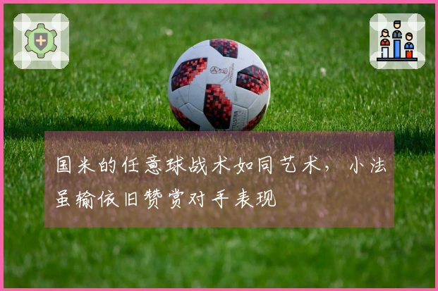 国米的任意球战术如同艺术，小法虽输依旧赞赏对手表现