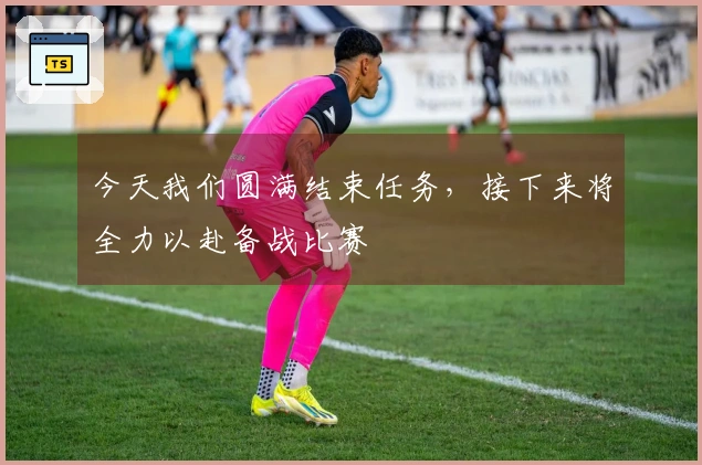 今天我们圆满结束任务，接下来将全力以赴备战比赛