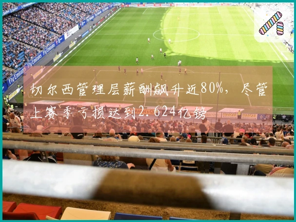 切尔西管理层薪酬飙升近80%，尽管上赛季亏损达到2.624亿镑