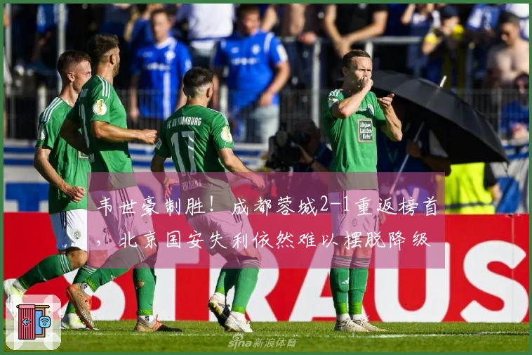 韦世豪制胜！成都蓉城2-1重返榜首，北京国安失利依然难以摆脱降级危机