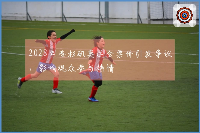 2028年洛杉矶奥运会票价引发争议，影响观众参与热情