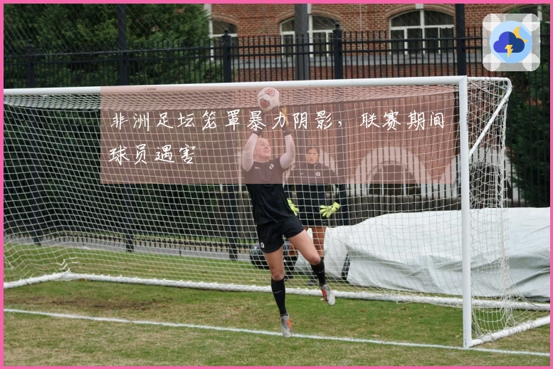 非洲足坛笼罩暴力阴影，联赛期间球员遇害