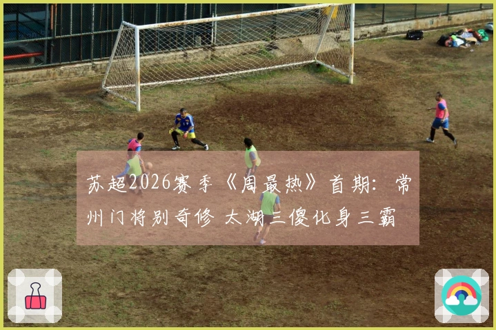 苏超2026赛季《周最热》首期：常州门将别奇修 太湖三傻化身三霸