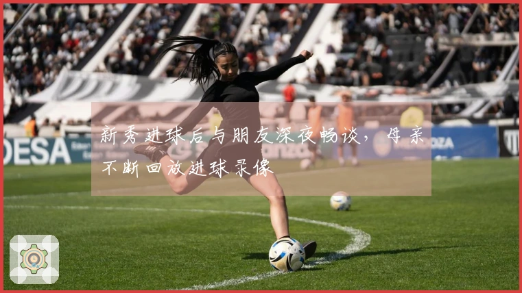 新秀进球后与朋友深夜畅谈，母亲不断回放进球录像