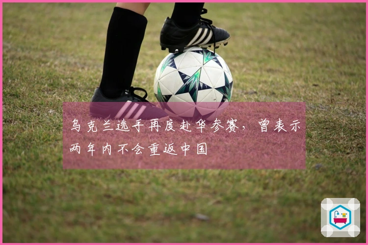 乌克兰选手再度赴华参赛，曾表示两年内不会重返中国