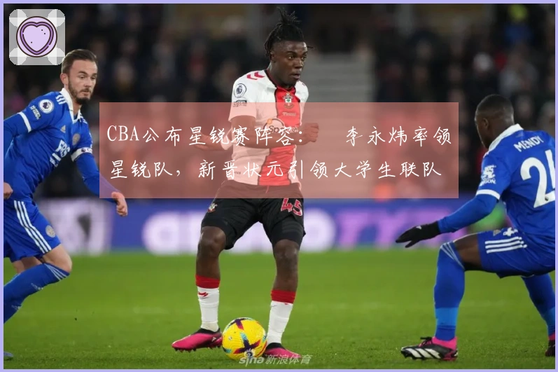 CBA公布星锐赛阵容：偰李永炜率领星锐队，新晋状元引领大学生联队