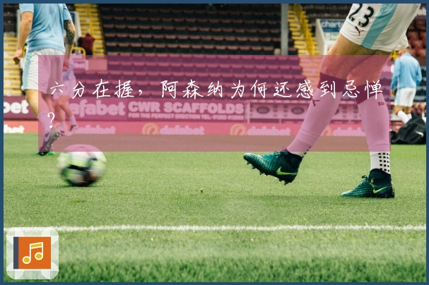 六分在握，阿森纳为何还感到忌惮？