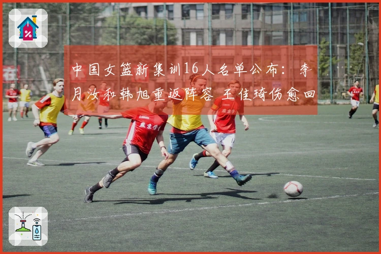 中国女篮新集训16人名单公布：李月汝和韩旭重返阵容 王佳琦伤愈回归